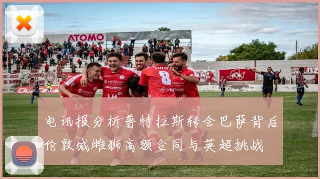 电讯报分析普特拉斯转会巴萨背后伦敦城雌狮高额合同与英超挑战
