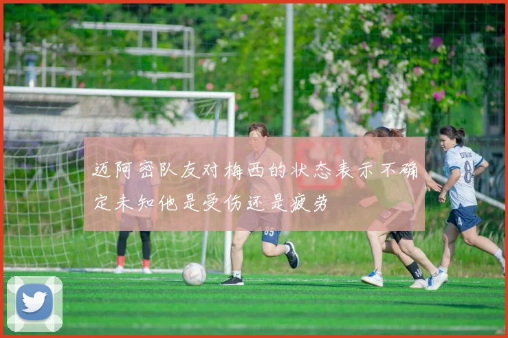 迈阿密队友对梅西的状态表示不确定未知他是受伤还是疲劳