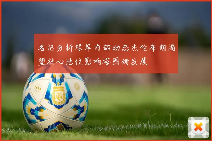 名记分析绿军内部动态杰伦布朗渴望核心地位影响塔图姆发展