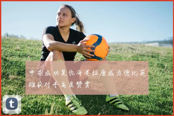 申花成功复仇海港拉唐成为德比英雄获对手高度赞赏