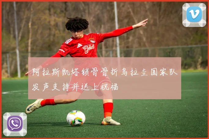 阿拉斯凯塔锁骨骨折乌拉圭国家队发声支持并送上祝福