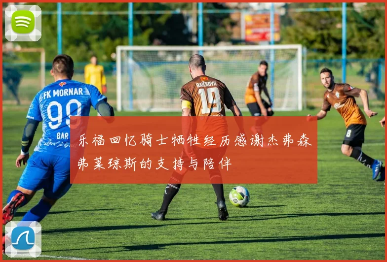 乐福回忆骑士牺牲经历感谢杰弗森弗莱琼斯的支持与陪伴
