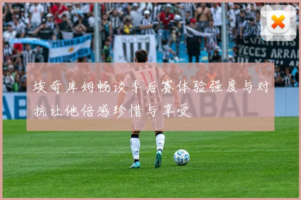 埃奇库姆畅谈季后赛体验强度与对抗让他倍感珍惜与享受