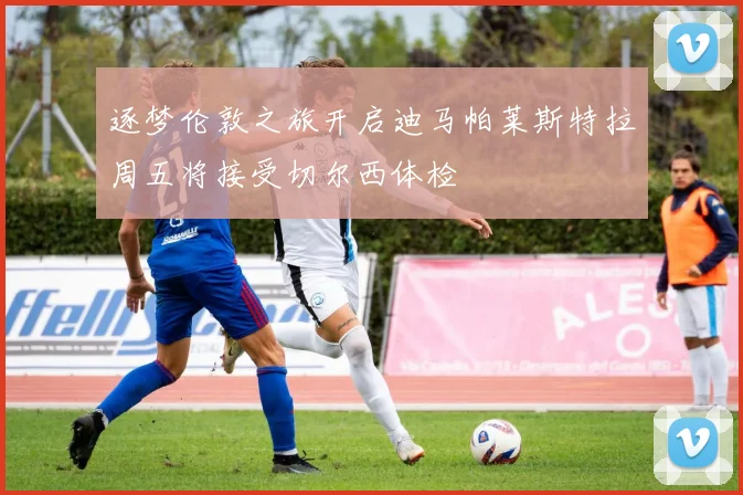 逐梦伦敦之旅开启迪马帕莱斯特拉周五将接受切尔西体检