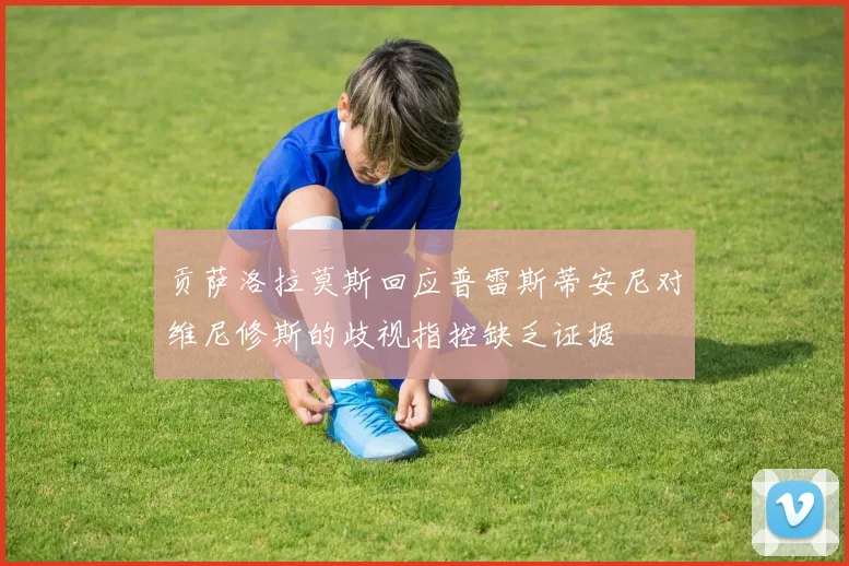 贡萨洛拉莫斯回应普雷斯蒂安尼对维尼修斯的歧视指控缺乏证据