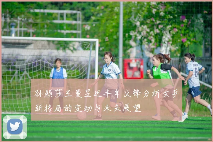孙颖莎王曼昱近半年交锋分析女乒新格局的变动与未来展望