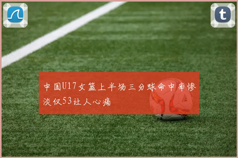 中国U17女篮上半场三分球命中率惨淡仅53让人心痛