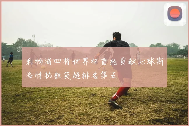 利物浦四将世界杯首轮贡献七球斯洛特执教英超排名第五