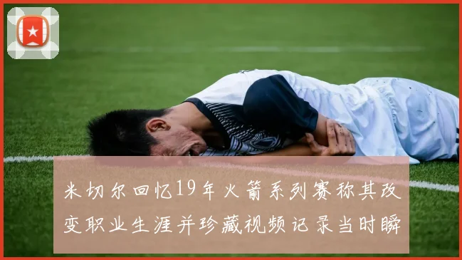 米切尔回忆19年火箭系列赛称其改变职业生涯并珍藏视频记录当时瞬间