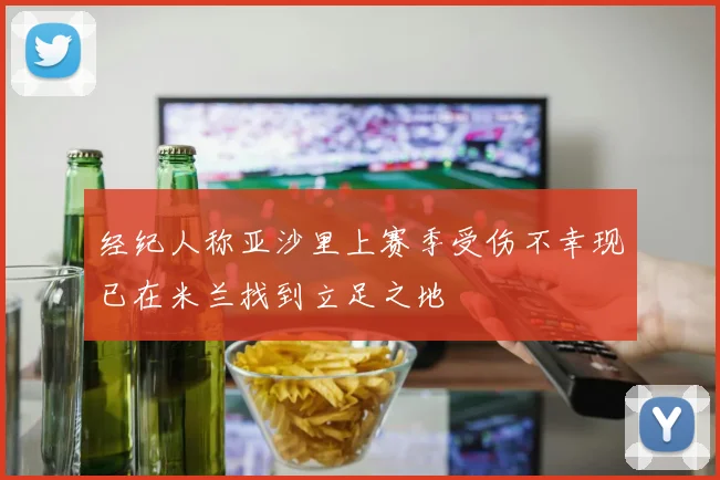 经纪人称亚沙里上赛季受伤不幸现已在米兰找到立足之地