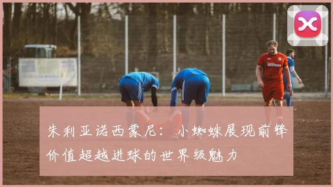 朱利亚诺西蒙尼：小蜘蛛展现前锋价值超越进球的世界级魅力
