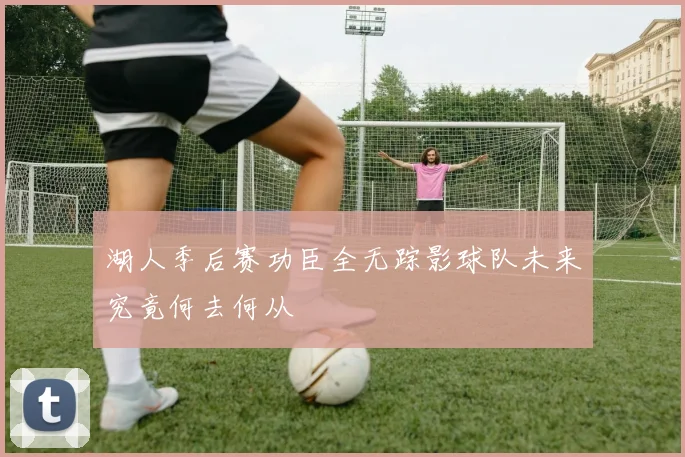 湖人季后赛功臣全无踪影球队未来究竟何去何从