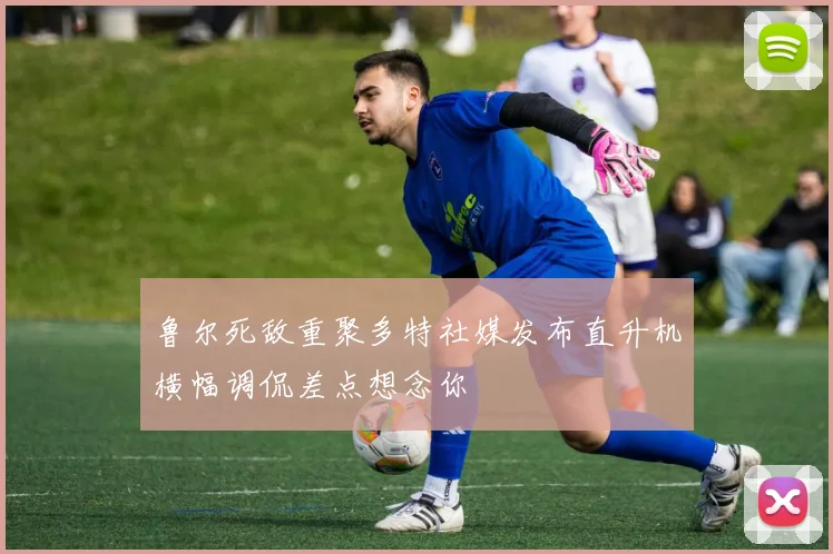 鲁尔死敌重聚多特社媒发布直升机横幅调侃差点想念你