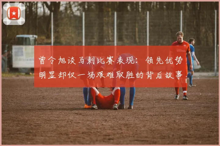 曾令旭谈马刺比赛表现：领先优势明显却仅一场艰难取胜的背后故事