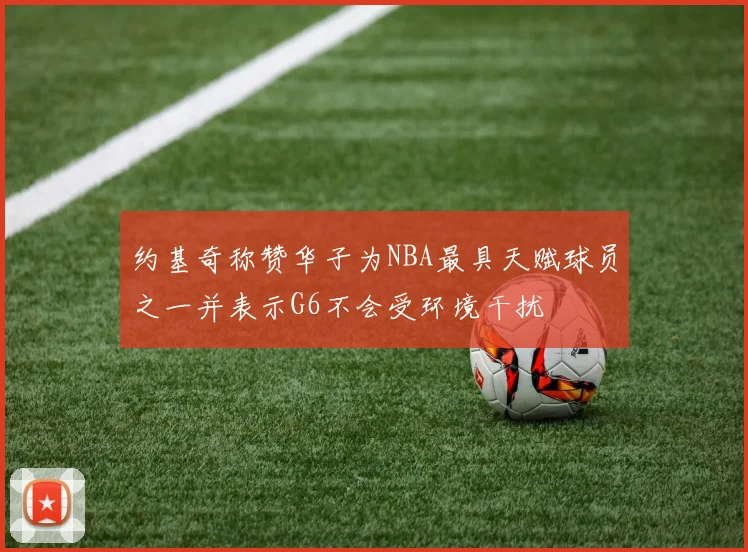 约基奇称赞华子为NBA最具天赋球员之一并表示G6不会受环境干扰