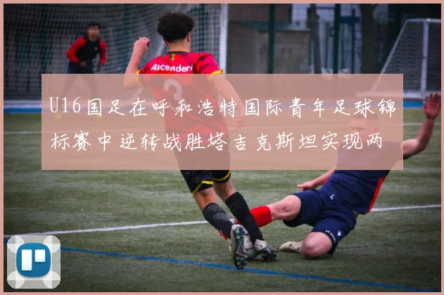 U16国足在呼和浩特国际青年足球锦标赛中逆转战胜塔吉克斯坦实现两连胜