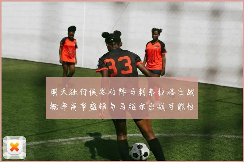 明天独行侠客对阵马刺弗拉格出战概率高华盛顿与马绍尔出战可能性小