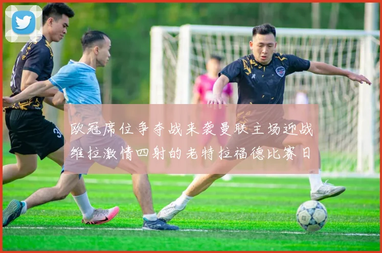 欧冠席位争夺战来袭曼联主场迎战维拉激情四射的老特拉福德比赛日