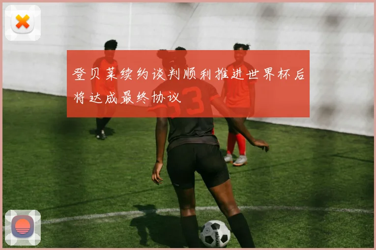 登贝莱续约谈判顺利推进世界杯后将达成最终协议