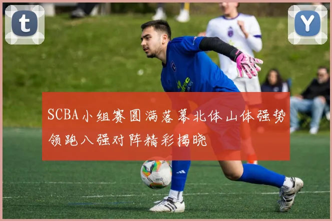 SCBA小组赛圆满落幕北体山体强势领跑八强对阵精彩揭晓