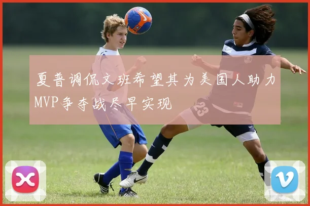 夏普调侃文班希望其为美国人助力MVP争夺战尽早实现