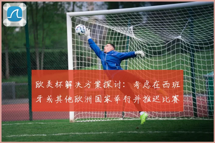 欧美杯解决方案探讨：考虑在西班牙或其他欧洲国家举行并推迟比赛的可行性