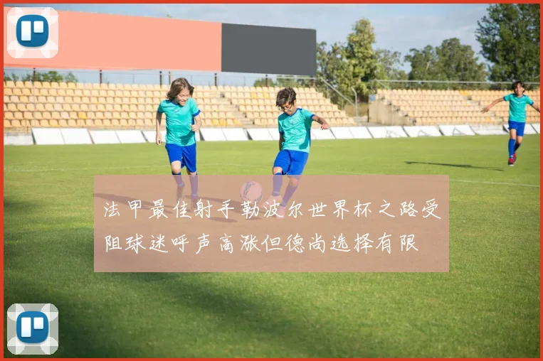 法甲最佳射手勒波尔世界杯之路受阻球迷呼声高涨但德尚选择有限