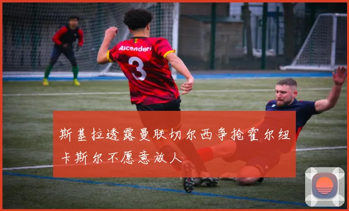 斯基拉透露曼联切尔西争抢霍尔纽卡斯尔不愿意放人