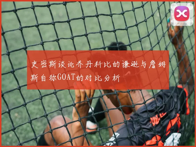 史密斯谈论乔丹科比的谦逊与詹姆斯自称GOAT的对比分析