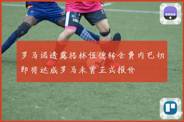 罗马诺透露格林伍德转会费内巴切即将达成罗马未曾正式报价