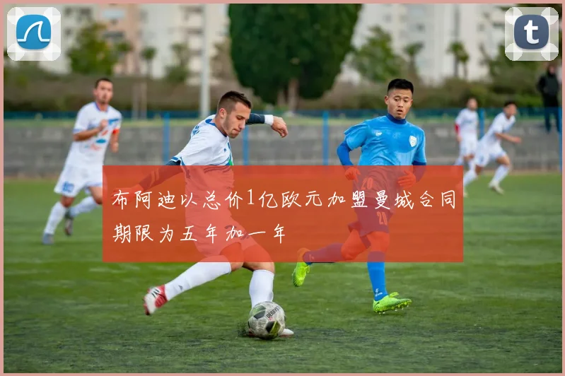 布阿迪以总价1亿欧元加盟曼城合同期限为五年加一年